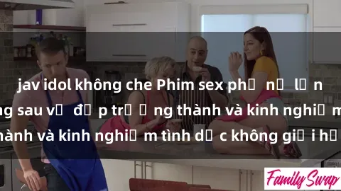 jav idol không che Phim sex phụ nữ lớn tuổi: Sức hút đằng sau vẻ đẹp trưởng thành và kinh nghiệm tình dục không giới hạn