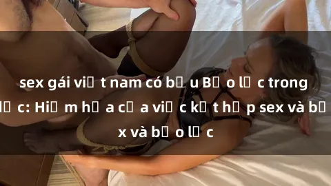 sex gái việt nam có bầu Bạo lực trong tình dục: Hiểm họa của việc kết hợp sex và bạo lực