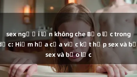 sex người lớn không che Bạo lực trong tình dục: Hiểm họa của việc kết hợp sex và bạo lực