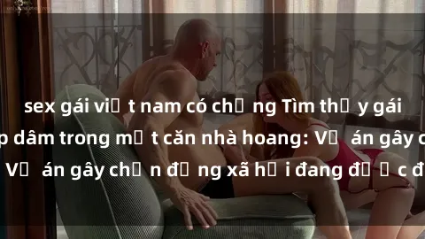 sex gái việt nam có chồng Tìm thấy gái bị trói và bị hiếp dâm trong một căn nhà hoang: Vụ án gây chấn động xã hội đang được điều tra vào.