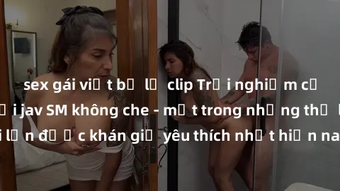 sex gái việt bị lộ clip Trải nghiệm cảm xúc thăng hoa với jav SM không che - một trong những thể loại phim người lớn được khán giả yêu thích nhất hiện nay. Đảm bảo đem lại sự hấp dẫn, kích thích tối đ
