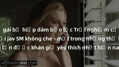 gái bị hiếp dâm bạo lực Trải nghiệm cảm xúc thăng hoa với jav SM không che - một trong những thể loại phim người lớn được khán giả yêu thích nhất hiện nay. Đảm bảo đem lại sự hấp dẫn, kích thích tối đ