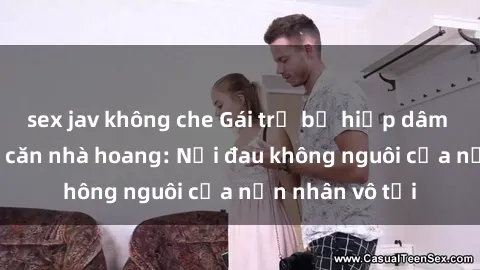 sex jav không che Gái trẻ bị hiếp dâm bạo lực trong căn nhà hoang: Nỗi đau không nguôi của nạn nhân vô tội