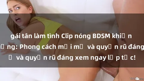 gái tân làm tình Clip nóng BDSM khiến người xem phát cuồng: Phong cách mới mẻ và quyến rũ đáng xem ngay lập tức!