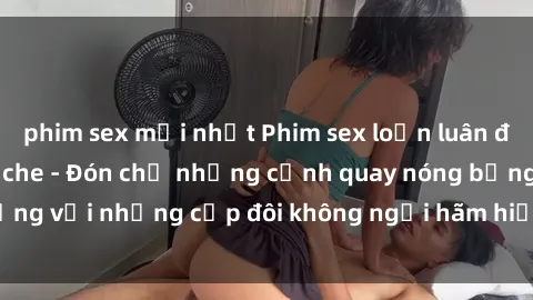phim sex mới nhất Phim sex loạn luân đầy kích thích không che - Đón chờ những cảnh quay nóng bỏng với những cặp đôi không ngại hãm hiếp gia đình trong lòng