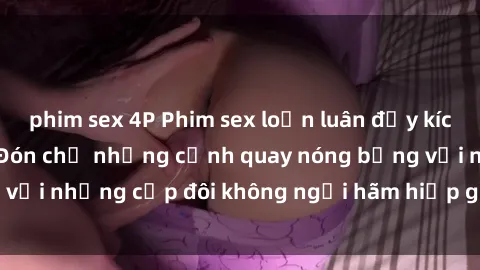 phim sex 4P Phim sex loạn luân đầy kích thích không che - Đón chờ những cảnh quay nóng bỏng với những cặp đôi không ngại hãm hiếp gia đình trong lòng