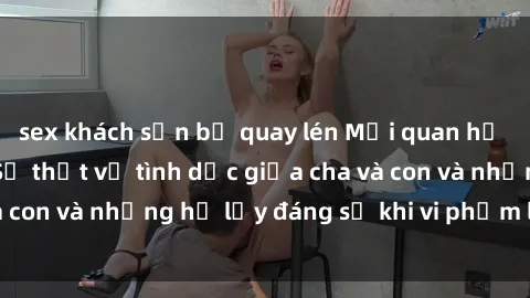 sex khách sạn bị quay lén Mối quan hệ giữa cha và con: Sự thật về tình dục giữa cha và con và những hệ lụy đáng sợ khi vi phạm luật pháp.