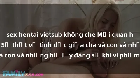 sex hentai vietsub không che Mối quan hệ giữa cha và con: Sự thật về tình dục giữa cha và con và những hệ lụy đáng sợ khi vi phạm luật pháp.