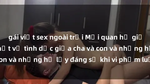 gái việt sex ngoài trời Mối quan hệ giữa cha và con: Sự thật về tình dục giữa cha và con và những hệ lụy đáng sợ khi vi phạm luật pháp.