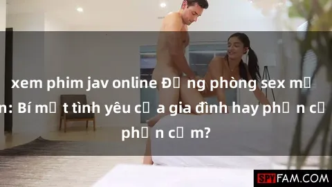 xem phim jav online Động phòng sex mẹ con: Bí mật tình yêu của gia đình hay phản cảm?