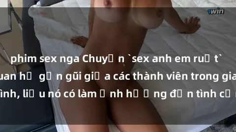phim sex nga Chuyện `sex anh em ruột` - Đề cập đến quan hệ gần gũi giữa các thành viên trong gia đình, liệu nó có làm ảnh hưởng đến tình cảm gia đình hay không?
