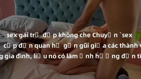 sex gái trẻ đẹp không che Chuyện `sex anh em ruột` - Đề cập đến quan hệ gần gũi giữa các thành viên trong gia đình, liệu nó có làm ảnh hưởng đến tình cảm gia đình hay không?