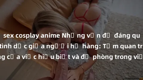 sex cosplay anime Những vấn đề đáng quan tâm về quan hệ tình dục giữa người họ hàng: Tầm quan trọng của việc hiểu biết và đề phòng trong việc tiếp xúc trong gia đình.