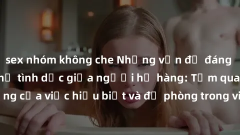 sex nhóm không che Những vấn đề đáng quan tâm về quan hệ tình dục giữa người họ hàng: Tầm quan trọng của việc hiểu biết và đề phòng trong việc tiếp xúc trong gia đình.