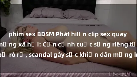 phim sex BDSM Phát hiện clip sex quay lén hot nhất trên mạng xã hội: Cận cảnh cuộc sống riêng tư bị rò rỉ, scandal gây sốc khiến dân mạng không khỏi bàng hoàng