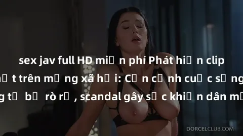 sex jav full HD miễn phí Phát hiện clip sex quay lén hot nhất trên mạng xã hội: Cận cảnh cuộc sống riêng tư bị rò rỉ, scandal gây sốc khiến dân mạng không khỏi bàng hoàng