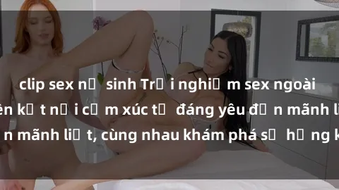 clip sex nữ sinh Trải nghiệm sex ngoài trời: Khi thiên nhiên kết nối cảm xúc từ đáng yêu đến mãnh liệt, cùng nhau khám phá sự hứng khởi và thú vị.