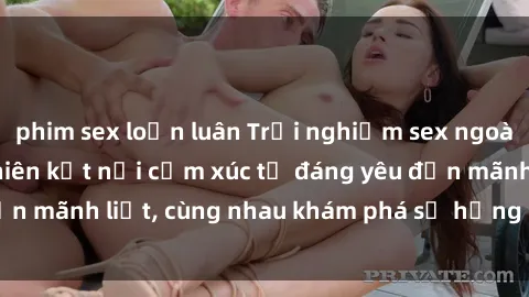 phim sex loạn luân Trải nghiệm sex ngoài trời: Khi thiên nhiên kết nối cảm xúc từ đáng yêu đến mãnh liệt, cùng nhau khám phá sự hứng khởi và thú vị.