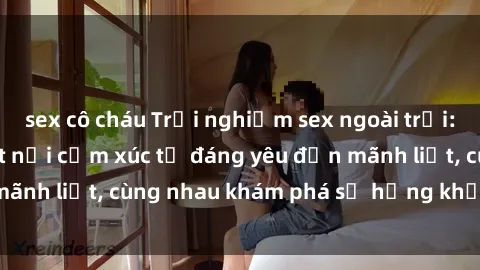 sex cô cháu Trải nghiệm sex ngoài trời: Khi thiên nhiên kết nối cảm xúc từ đáng yêu đến mãnh liệt, cùng nhau khám phá sự hứng khởi và thú vị.