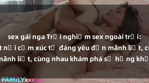 sex gái nga Trải nghiệm sex ngoài trời: Khi thiên nhiên kết nối cảm xúc từ đáng yêu đến mãnh liệt, cùng nhau khám phá sự hứng khởi và thú vị.