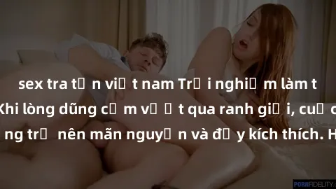 sex tra tấn việt nam Trải nghiệm làm tình ngoài đường: Khi lòng dũng cảm vượt qua ranh giới, cuộc hẹn nơi công cộng trở nên mãn nguyện và đầy kích thích. Hành vi nguy hiểm, nhưng cũng tạo nên cảm giác