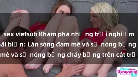 sex vietsub Khám phá những trải nghiệm độc đáo tại sex bãi biển: Làn sóng đam mê và sự nóng bỏng cháy bỏng trên cát trắng