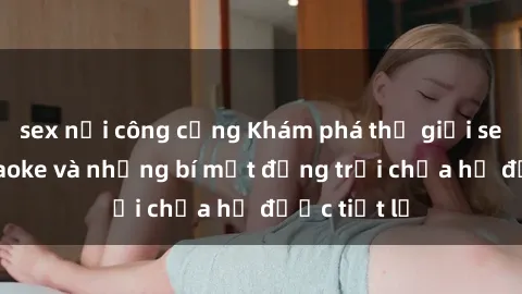 sex nơi công cộng Khám phá thế giới sex quán karaoke và những bí mật động trời chưa hề được tiết lộ