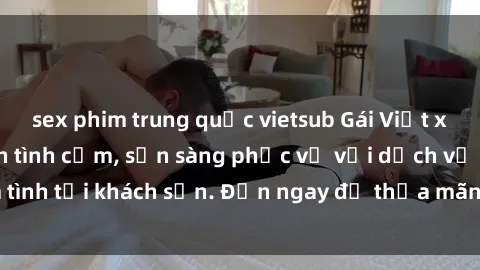sex phim trung quốc vietsub Gái Việt xinh đẹp, nồng nàn tình cảm, sẵn sàng phục vụ với dịch vụ làm tình tại khách sạn. Đến ngay để thỏa mãn mọi khao khát của bạn!