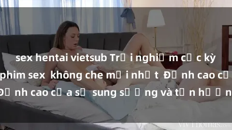 sex hentai vietsub Trải nghiệm cực kỳ nóng bỏng trong phim sex  không che mới nhất  Đỉnh cao của sự sung sướng và tận hưởng chân thật