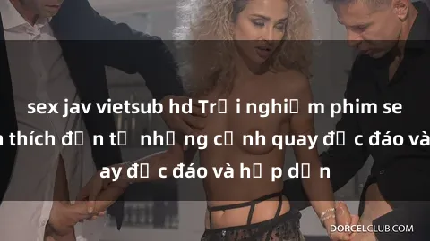 sex jav vietsub hd Trải nghiệm phim sex : Sự kích thích đến từ những cảnh quay độc đáo và hấp dẫn