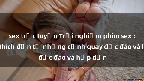 sex trực tuyến Trải nghiệm phim sex : Sự kích thích đến từ những cảnh quay độc đáo và hấp dẫn