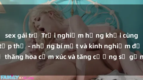 sex gái trẻ Trải nghiệm hứng khởi cùng với việc làm tình tập thể - những bí mật và kinh nghiệm để thăng hoa cảm xúc và tăng cường sự gắn kết trong mối quan hệ