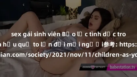 sex gái sinh viên Bạo lực tình dục trong nhóm: nguy cơ và hậu quả to lớn đối mọi người参考: https://www.theguardian.com/society/2021/nov/11/children-as-young-as-four-are-being-sexually-abused-by-groups-