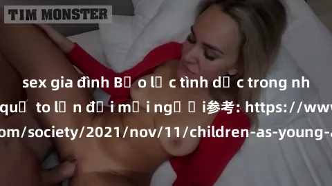 sex gia đình Bạo lực tình dục trong nhóm: nguy cơ và hậu quả to lớn đối mọi người参考: https://www.theguardian.com/society/2021/nov/11/children-as-young-as-four-are-being-sexually-abused-by-groups-in-uk