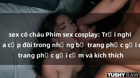 sex cô cháu Phim sex cosplay: Trải nghiệm tuyệt vời của cặp đôi trong những bộ trang phục gợi cảm và kích thích