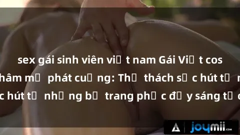 sex gái sinh viên việt nam Gái Việt cosplay sexy khiến fan hâm mộ phát cuồng: Thử thách sức hút từ những bộ trang phục đầy sáng tạo và quyến rũ!
