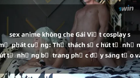 sex anime không che Gái Việt cosplay sexy khiến fan hâm mộ phát cuồng: Thử thách sức hút từ những bộ trang phục đầy sáng tạo và quyến rũ!