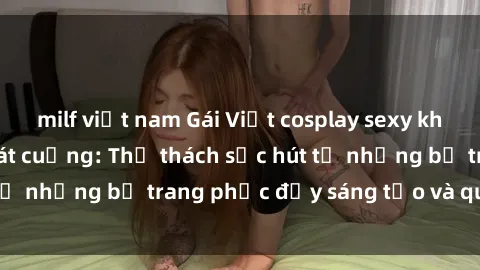 milf việt nam Gái Việt cosplay sexy khiến fan hâm mộ phát cuồng: Thử thách sức hút từ những bộ trang phục đầy sáng tạo và quyến rũ!