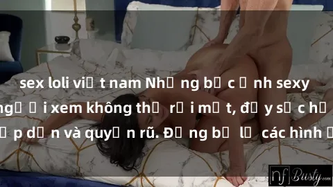 sex loli việt nam Những bức ảnh sexy tá gợi cảm khiến người xem không thể rời mắt, đầy sức hấp dẫn và quyến rũ. Đừng bỏ lỡ các hình ảnh nóng bỏng này!