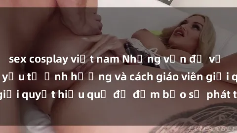 sex cosplay việt nam Những vấn đề về sex học sinh: Các yếu tố ảnh hưởng và cách giáo viên giải quyết hiệu quả để đảm bảo sự phát triển toàn diện.