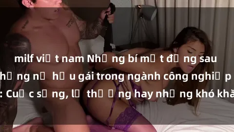 milf việt nam Những bí mật đằng sau cuộc sống của những nữ hầu gái trong ngành công nghiệp sex: Cuộc sống, lẽ thường hay những khó khăn mà họ phải đối mặt.