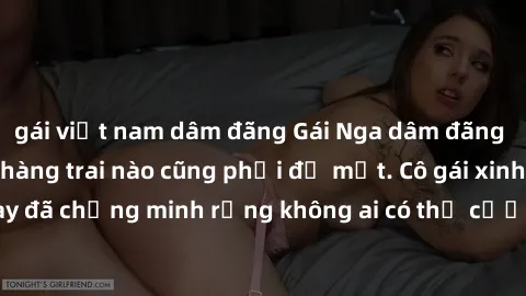gái việt nam dâm đãng Gái Nga dâm đãng khiến tim bất cứ chàng trai nào cũng phải đỏ mặt. Cô gái xinh đẹp này đã chứng minh rằng không ai có thể cưỡng lại khi cô làm tình đắm say.
