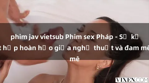 phim jav vietsub Phim sex Pháp - Sự kết hợp hoàn hảo giữa nghệ thuật và đam mê