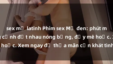 sex mỹ latinh Phim sex Mỹ đen: phút mãnh liệt với những cảnh địt nhau nóng bỏng, đầy mê hoặc. Xem ngay để thỏa mãn cơn khát tình dục của bạn!