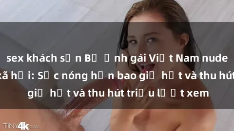 sex khách sạn Bộ ảnh gái Việt Nam nude gây sốt mạng xã hội: Sắc nóng hơn bao giờ hết và thu hút triệu lượt xem