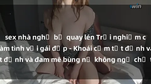 sex nhà nghỉ bị quay lén Trải nghiệm cực kỳ thú vị khi làm tình với gái đẹp - Khoái cảm tột đỉnh và đam mê bùng nổ không ngờ chỉ trong một đêm!