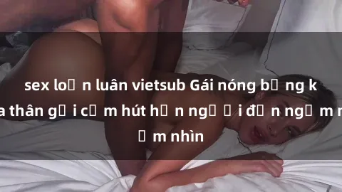 sex loạn luân vietsub Gái nóng bỏng khỏa thân gợi cảm hút hồn người đến ngắm nhìn