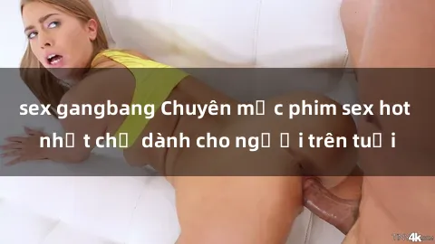 sex gangbang Chuyên mục phim sex hot nhất chỉ dành cho người trên tuổi