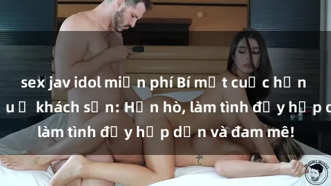 sex jav idol miễn phí Bí mật cuộc hẹn gái Việt lần đầu ở khách sạn: Hẹn hò, làm tình đầy hấp dẫn và đam mê!