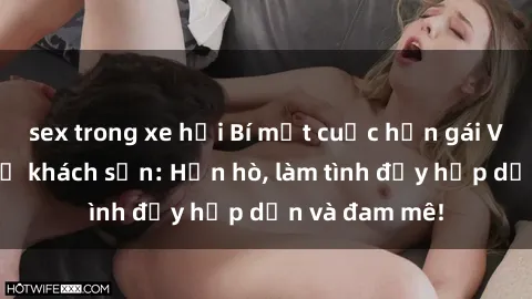 sex trong xe hơi Bí mật cuộc hẹn gái Việt lần đầu ở khách sạn: Hẹn hò, làm tình đầy hấp dẫn và đam mê!